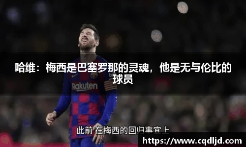 哈维：梅西是巴塞罗那的灵魂，他是无与伦比的球员